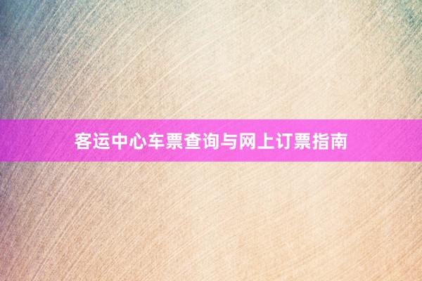 客运中心车票查询与网上订票指南